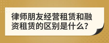 律师朋友经营租赁和融资租赁的区别是什么？