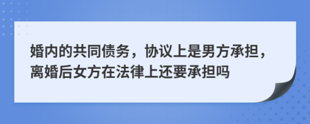 婚内的共同债务，协议上是男方承担，离婚后女方在法律上还要承担吗