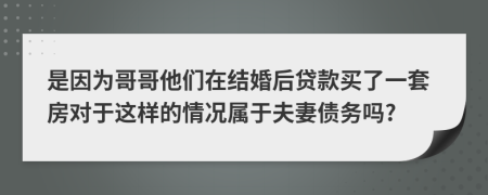 是因为哥哥他们在结婚后贷款买了一套房对于这样的情况属于夫妻债务吗?