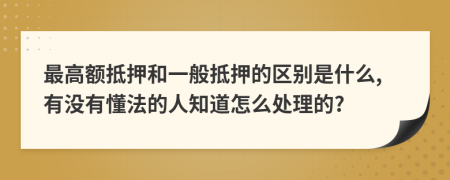 最高额抵押和一般抵押的区别是什么,有没有懂法的人知道怎么处理的?