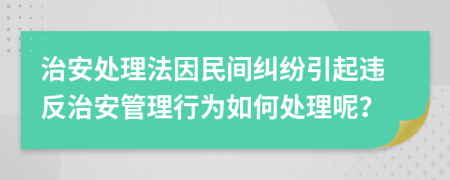 治安处理法因民间纠纷引起违反治安管理行为如何处理呢？