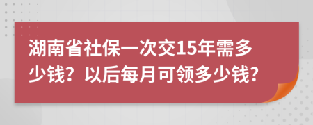 湖南省社保一次交15年需多少钱？以后每月可领多少钱?