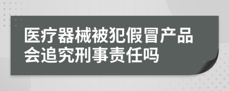 医疗器械被犯假冒产品会追究刑事责任吗