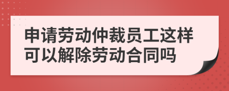 申请劳动仲裁员工这样可以解除劳动合同吗