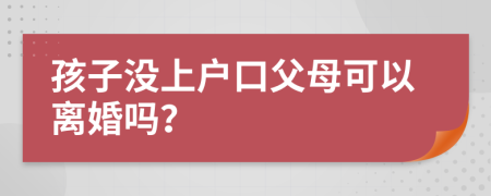 孩子没上户口父母可以离婚吗？