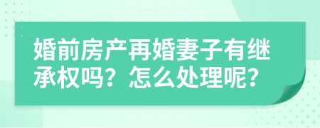 婚前房产再婚妻子有继承权吗？怎么处理呢？