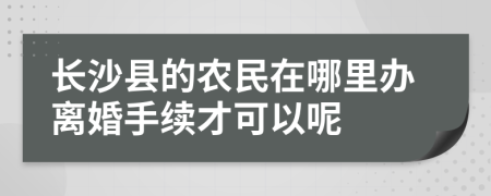 长沙县的农民在哪里办离婚手续才可以呢