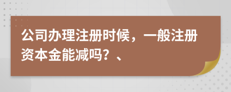 公司办理注册时候，一般注册资本金能减吗？、