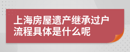上海房屋遗产继承过户流程具体是什么呢