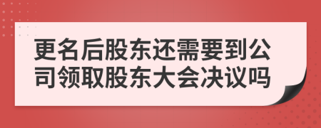 更名后股东还需要到公司领取股东大会决议吗