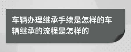 车辆办理继承手续是怎样的车辆继承的流程是怎样的