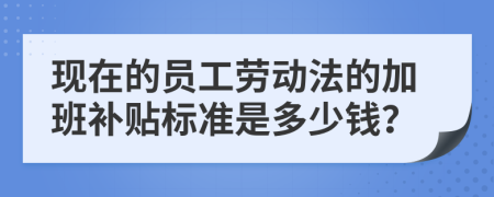 现在的员工劳动法的加班补贴标准是多少钱？