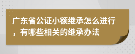 广东省公证小额继承怎么进行，有哪些相关的继承办法