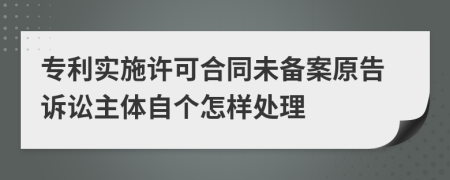 专利实施许可合同未备案原告诉讼主体自个怎样处理