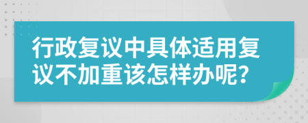 行政复议中具体适用复议不加重该怎样办呢？