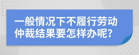 一般情况下不履行劳动仲裁结果要怎样办呢？