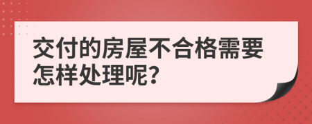 交付的房屋不合格需要怎样处理呢？