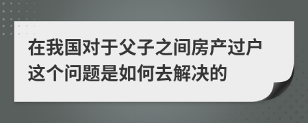 在我国对于父子之间房产过户这个问题是如何去解决的