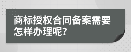 商标授权合同备案需要怎样办理呢？