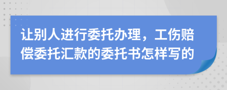 让别人进行委托办理，工伤赔偿委托汇款的委托书怎样写的