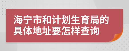 海宁市和计划生育局的具体地址要怎样查询