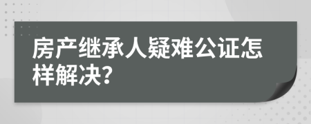 房产继承人疑难公证怎样解决？