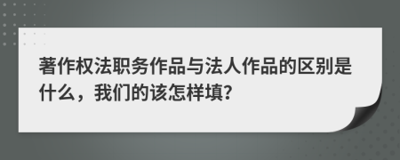 著作权法职务作品与法人作品的区别是什么，我们的该怎样填？