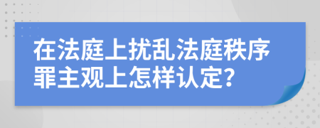 在法庭上扰乱法庭秩序罪主观上怎样认定？