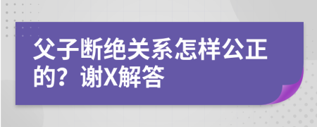 父子断绝关系怎样公正的？谢X解答