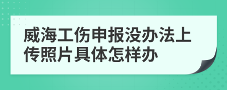 威海工伤申报没办法上传照片具体怎样办