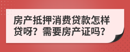 房产抵押消费贷款怎样贷呀？需要房产证吗？