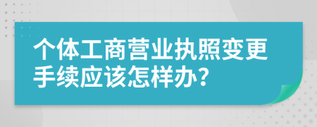 个体工商营业执照变更手续应该怎样办？