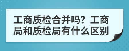 工商质检合并吗？工商局和质检局有什么区别