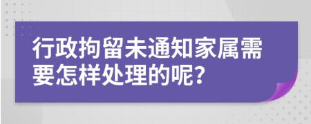 行政拘留未通知家属需要怎样处理的呢？