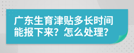 广东生育津贴多长时间能报下来？怎么处理？