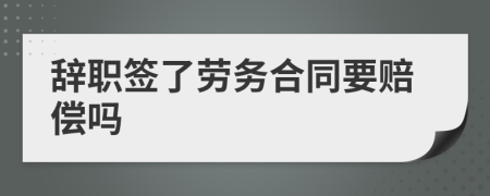 辞职签了劳务合同要赔偿吗