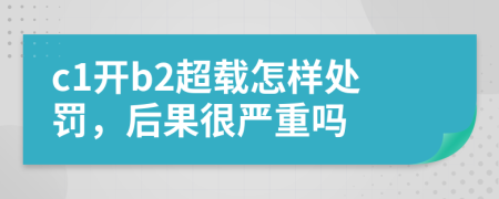 c1开b2超载怎样处罚，后果很严重吗