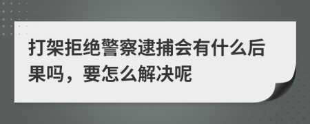 打架拒绝警察逮捕会有什么后果吗，要怎么解决呢