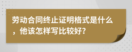 劳动合同终止证明格式是什么，他该怎样写比较好？