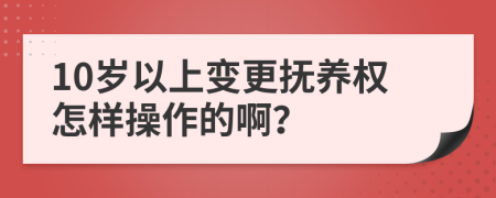 10岁以上变更抚养权怎样操作的啊？