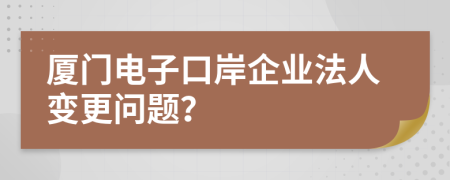 厦门电子口岸企业法人变更问题？