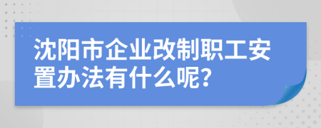 沈阳市企业改制职工安置办法有什么呢？