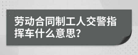 劳动合同制工人交警指挥车什么意思？