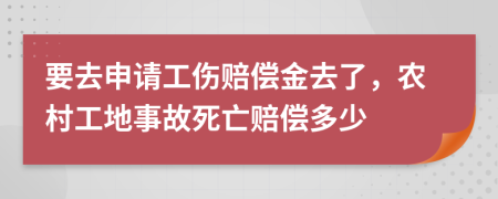 要去申请工伤赔偿金去了，农村工地事故死亡赔偿多少