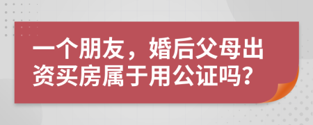 一个朋友，婚后父母出资买房属于用公证吗？