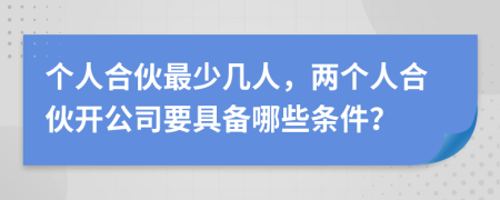 个人合伙最少几人，两个人合伙开公司要具备哪些条件？