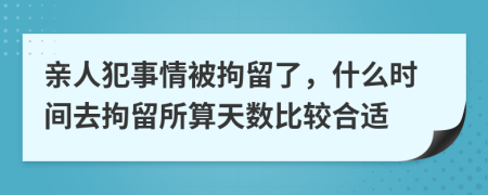 亲人犯事情被拘留了，什么时间去拘留所算天数比较合适