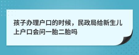孩子办理户口的时候，民政局给新生儿上户口会问一胎二胎吗