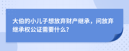 大伯的小儿子想放弃财产继承，问放弃继承权公证需要什么？