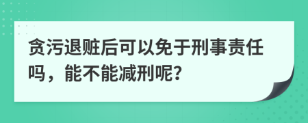 贪污退赃后可以免于刑事责任吗，能不能减刑呢？